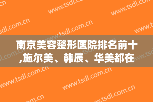 南京美容整形医院排名前十,施尔美、韩辰、华美都在前三哦(南京三甲美容整形医院排名)