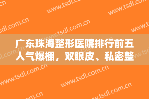 广东珠海整形医院排行前五人气爆棚，双眼皮、私密整形等涉及面广！(珠海整形医院排行榜)