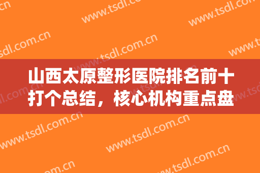 山西太原整形医院排名前十打个总结，核心机构重点盘！(太原整形美容医院排名前十位)