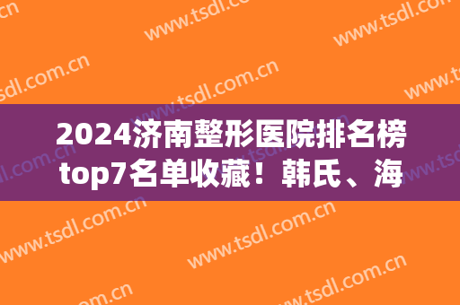 2024济南整形医院排名榜top7名单收藏！韩氏、海峡哪个好？专家在线答疑(济南海峡整形是私立医院吗)