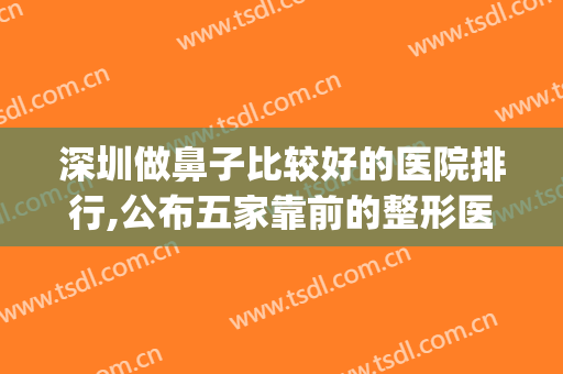 深圳做鼻子比较好的医院排行,公布五家靠前的整形医院(深圳隆鼻好的医院)