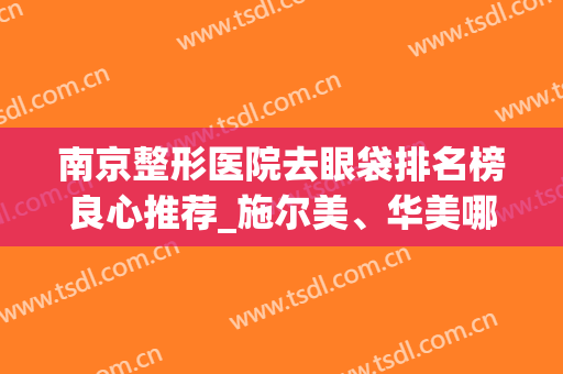 南京整形医院去眼袋排名榜良心推荐_施尔美、华美哪个好？看这篇不踩雷