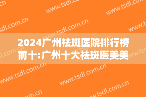 2024广州祛斑医院排行榜前十:广州十大祛斑医美美容医院(广州祛斑效果最好医院)