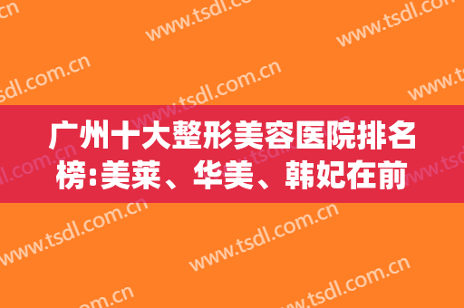 广州十大整形美容医院排名榜:美莱、华美、韩妃在前三名(广州的整容医院级别排行榜)