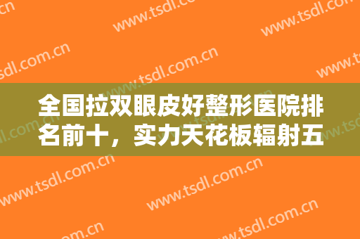 全国拉双眼皮好整形医院排名前十，实力天花板辐射五大城市选择范围广！