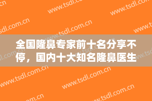 全国隆鼻专家前十名分享不停，国内十大知名隆鼻医生汇聚于此！(全国最权威的隆鼻专家)