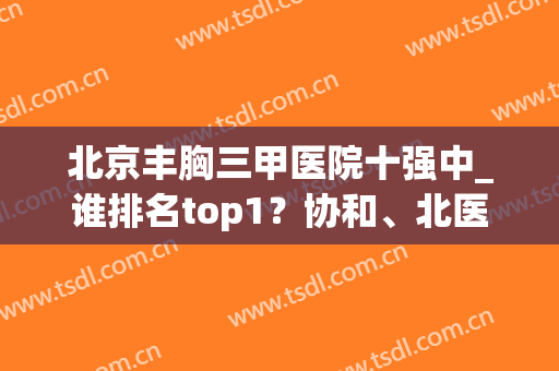 北京丰胸三甲医院十强中_谁排名top1？协和、北医三院有实力争一争(北京三甲医院的排名)