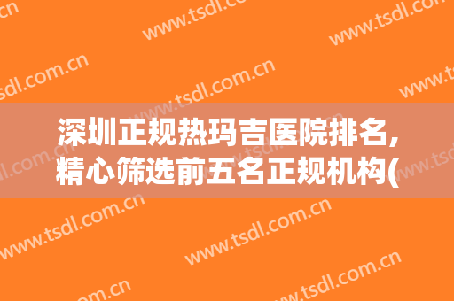深圳正规热玛吉医院排名,精心筛选前五名正规机构(北京大学深圳医院热玛吉价格)