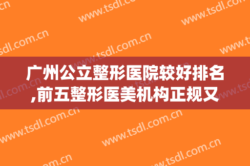 广州公立整形医院较好排名,前五整形医美机构正规又权威(广州正规美容整形医院排名)