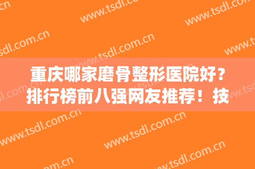 重庆哪家磨骨整形医院好？排行榜前八强网友推荐！技术到位价格亲民(重庆磨骨最好的医生)