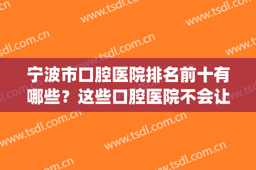 宁波市口腔医院排名前十有哪些？这些口腔医院不会让您失望！(宁波哪家口腔医院好)