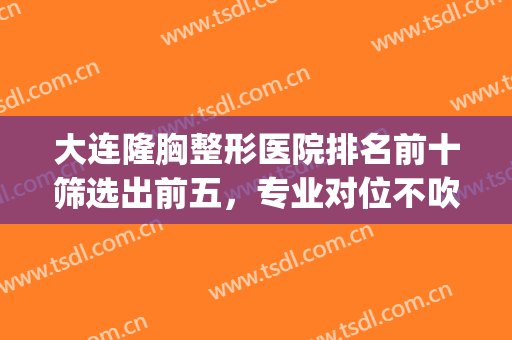 大连隆胸整形医院排名前十筛选出前五，专业对位不吹不黑很干货！(大连最出名的整形医院)