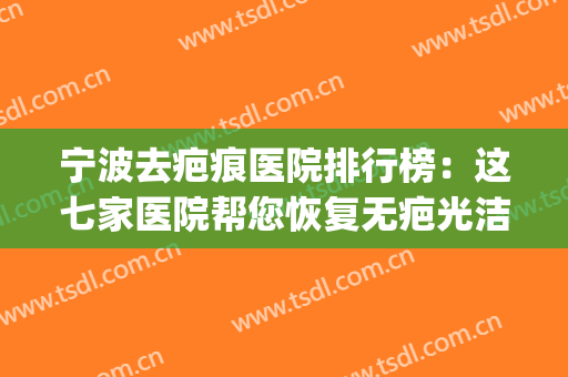 宁波去疤痕医院排行榜：这七家医院帮您恢复无疤光洁皮肤~(宁波第一医院祛疤痕怎么样)