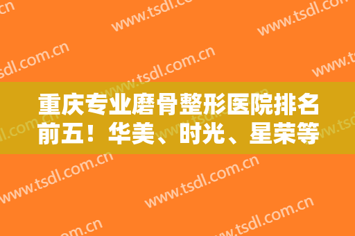 重庆专业磨骨整形医院排名前五！华美、时光、星荣等都有资质专家坐诊！