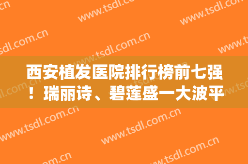 西安植发医院排行榜前七强！瑞丽诗、碧莲盛一大波平价好机构看这(西安植发排名前十的这三家)