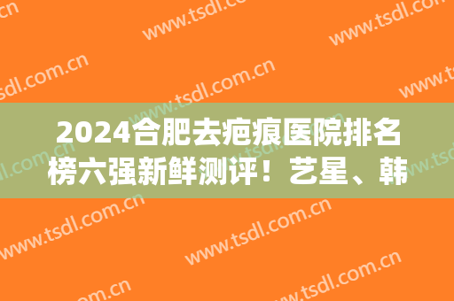 2024合肥去疤痕医院排名榜六强新鲜测评！艺星、韩美口碑在线答疑(疤痕整形最好的医院)