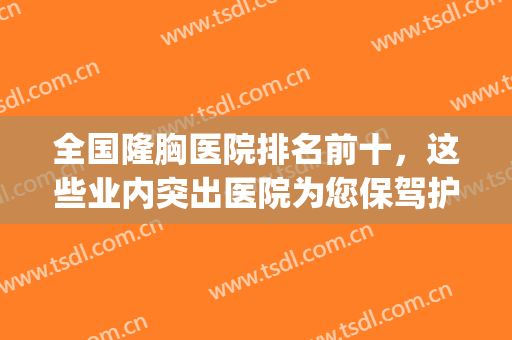 全国隆胸医院排名前十，这些业内突出医院为您保驾护航！(哪家隆胸医院最权威)