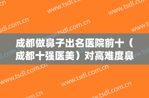 成都做鼻子出名医院前十（成都十强医美）对高难度鼻修复也是小case(成都鼻子做得最好的医院排名)