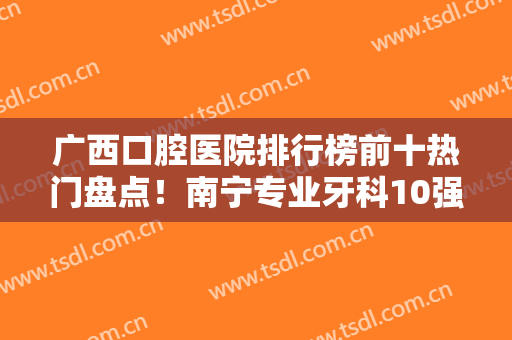广西口腔医院排行榜前十热门盘点！南宁专业牙科10强汇总！正畸价格不贵