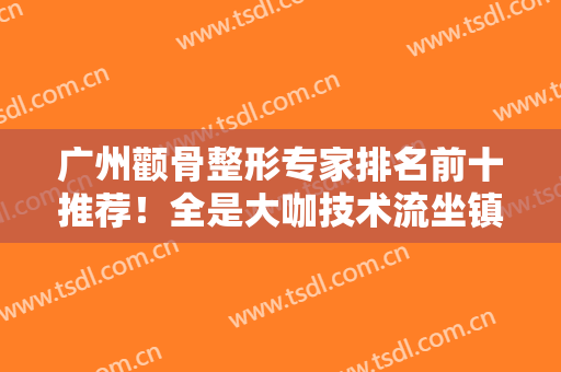 广州颧骨整形专家排名前十推荐！全是大咖技术流坐镇！柳超、徐威强获赞