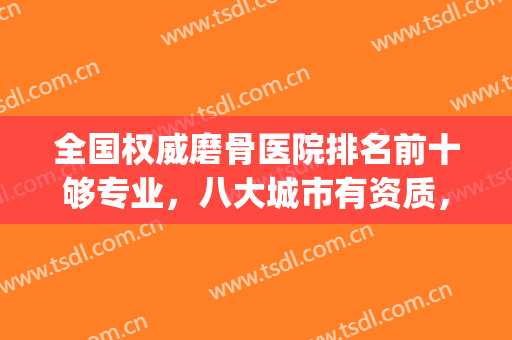 全国权威磨骨医院排名前十够专业，八大城市有资质，公立占比偏多！(国内磨骨医院排名)