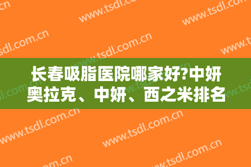 长春吸脂医院哪家好?中妍奥拉克、中妍、西之米排名前三！各有优势