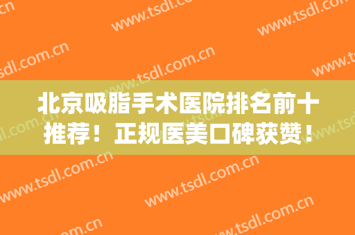 北京吸脂手术医院排名前十推荐！正规医美口碑获赞！实力评估汇总(北京吸脂手术最好的医院)