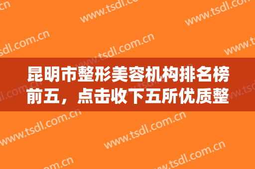 昆明市整形美容机构排名榜前五，点击收下五所优质整形机构~(昆明出名整形医院)