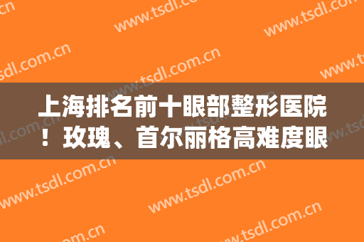 上海排名前十眼部整形医院！玫瑰、首尔丽格高难度眼修复不在话下！(上海首尔丽格双眼皮修复)