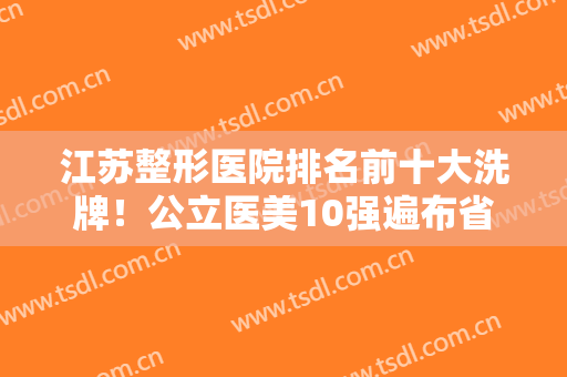 江苏整形医院排名前十大洗牌！公立医美10强遍布省内各市！省医院领衔