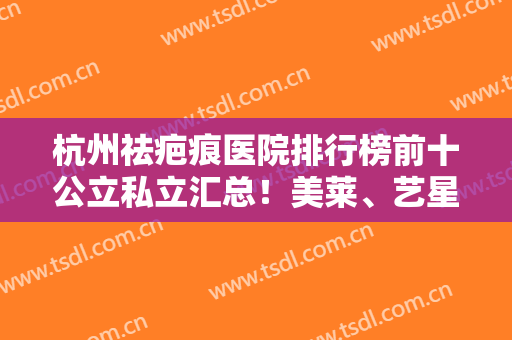 杭州祛疤痕医院排行榜前十公立私立汇总！美莱、艺星哪个好？建议了解~