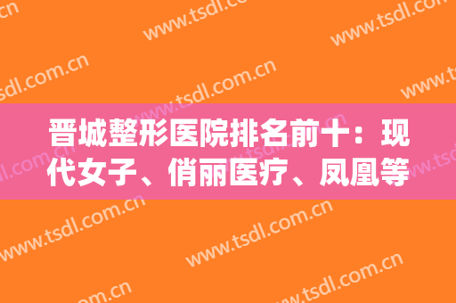 晋城整形医院排名前十：现代女子、俏丽医疗、凤凰等纷纷上榜(晋城最大的美容整形医院)