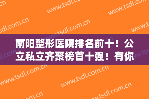 南阳整形医院排名前十！公立私立齐聚榜首十强！有你做功课的吗？(南阳整形医生最好的是)