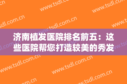 济南植发医院排名前五：这些医院帮您打造较美的秀发！(济南有名的植发医院)