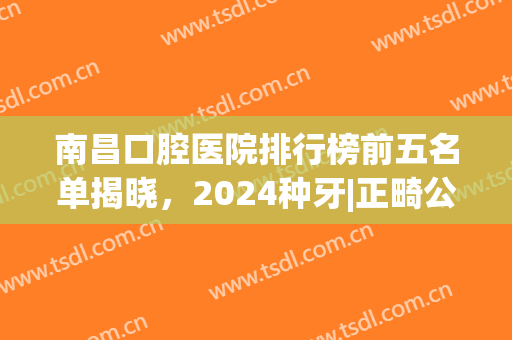 南昌口腔医院排行榜前五名单揭晓，2024种牙|正畸公立牙科推荐(南昌哪家牙科医院比较专业)