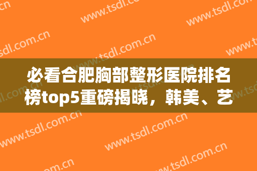 必看合肥胸部整形医院排名榜top5重磅揭晓，韩美、艺星口碑擅长点评(合肥艺星整形美容医院)