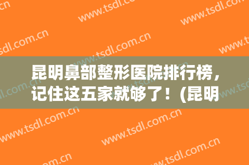 昆明鼻部整形医院排行榜，记住这五家就够了！(昆明哪家整形医院做鼻子最好)