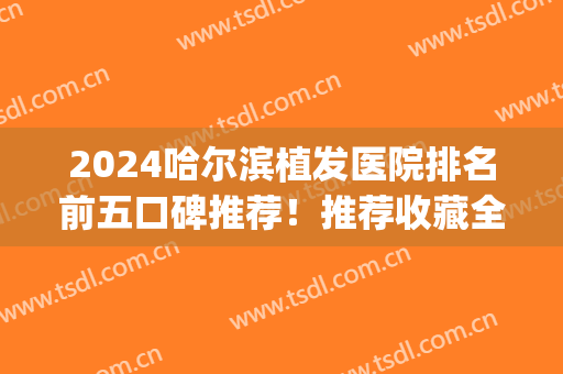 2024哈尔滨植发医院排名前五口碑推荐！推荐收藏全新价目表明细清单(哈尔滨最好的植发医院)
