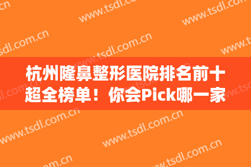 杭州隆鼻整形医院排名前十超全榜单！你会Pick哪一家？(杭州鼻整形医生排名)