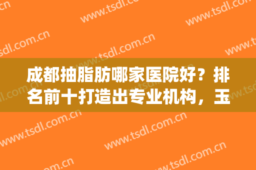 成都抽脂肪哪家医院好？排名前十打造出专业机构，玉之光、军大等！(抽脂成都哪家医院比较好)