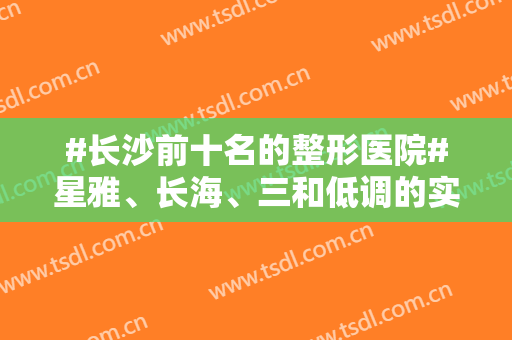 #长沙前十名的整形医院#星雅、长海、三和低调的实力派，排名前三
