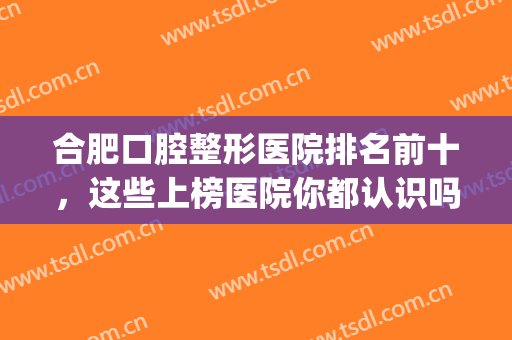 合肥口腔整形医院排名前十，这些上榜医院你都认识吗？(合肥哪个口腔医院最有名最好)