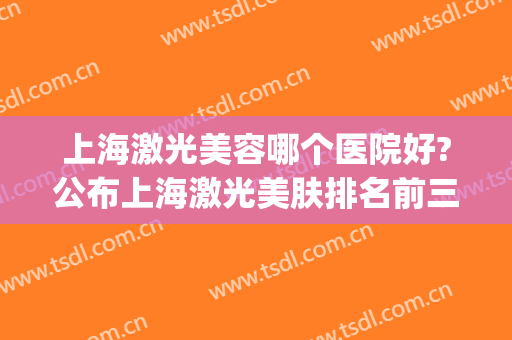 上海激光美容哪个医院好?公布上海激光美肤排名前三的机构(上海激光美容科医院排名)