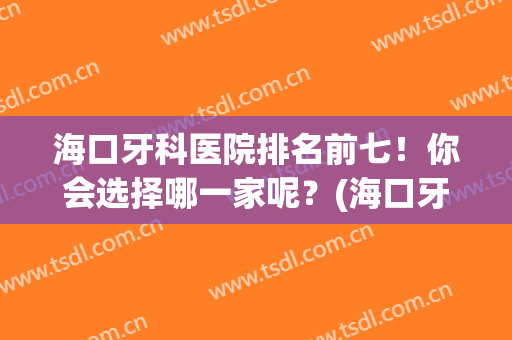 海口牙科医院排名前七！你会选择哪一家呢？(海口牙科医院排名前十)