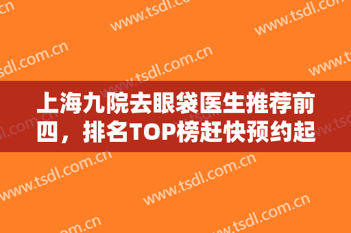 上海九院去眼袋医生推荐前四，排名TOP榜赶快预约起来，价格不踩雷不被坑！