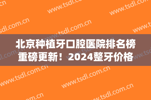 北京种植牙口腔医院排名榜重磅更新！2024整牙价格（价目）明细表曝光(北京牙齿种植价格)