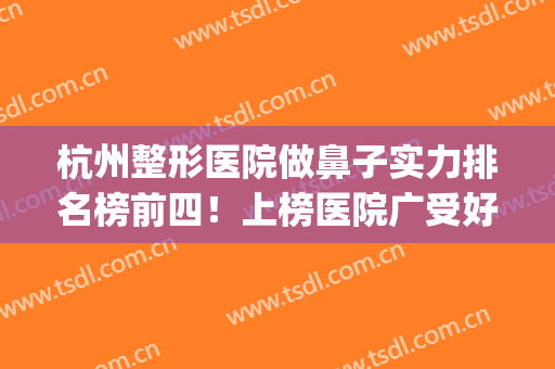 杭州整形医院做鼻子实力排名榜前四！上榜医院广受好评~(杭州整形医院鼻子哪个医生最好)