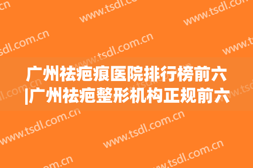 广州祛疤痕医院排行榜前六|广州祛疤整形机构正规前六大盘点