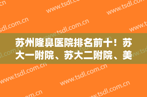 苏州隆鼻医院排名前十！苏大一附院、苏大二附院、美贝尔拔得头三甲(苏州双眼皮三甲医院)