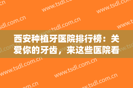 西安种植牙医院排行榜：关爱你的牙齿，来这些医院看一看吧！(西安牙齿种植哪家医院好)